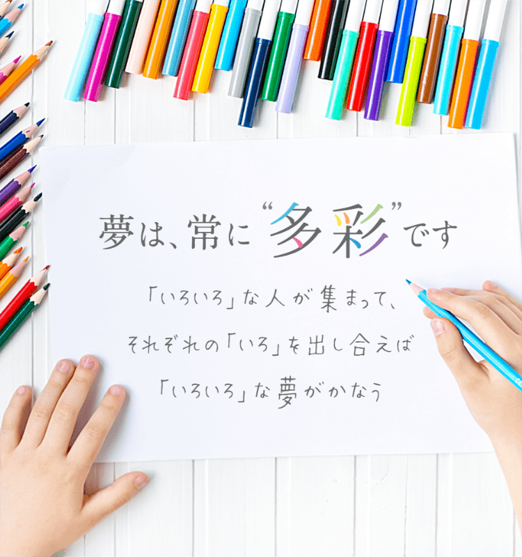 夢は常に多彩です。「いろいろ」な人が集まってそれぞれの「いろ」を出し合えば、「いろいろ」な夢がかなう